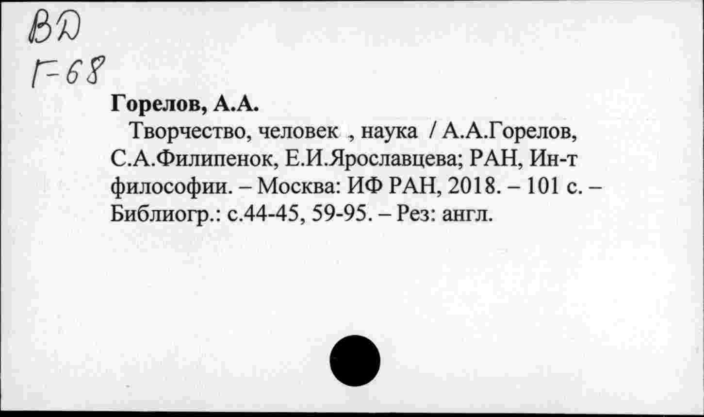 ﻿Горелов, А. А.
Творчество, человек , наука / А.А.Горелов, С.А.Филипенок, Е.И.Ярославцева; РАН, Ин-т философии. - Москва: ИФ РАН, 2018. — 101с.— Библиогр.: с.44-45, 59-95. - Рез: англ.